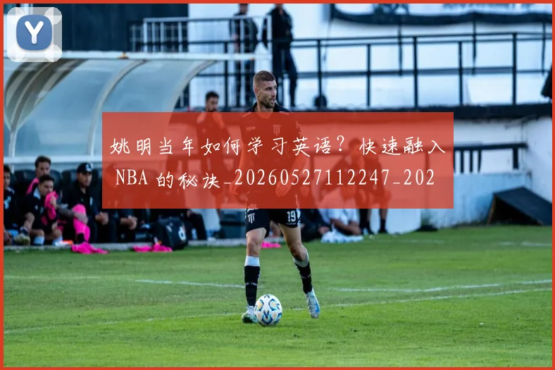 姚明当年如何学习英语？快速融入 NBA 的秘诀_20260527112247_20260707143308