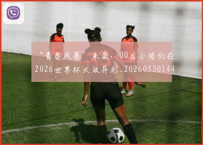 “青春风暴”来袭，00后小将们在2026世界杯大放异彩_20260530144050_20260702173114