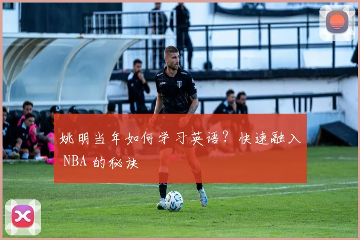 姚明当年如何学习英语？快速融入 NBA 的秘诀