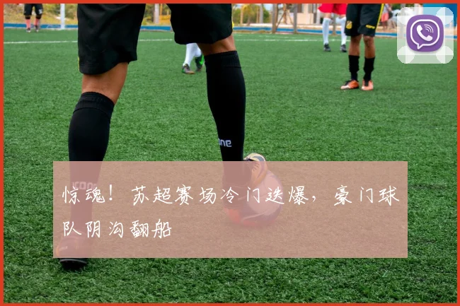 惊魂！苏超赛场冷门迭爆，豪门球队阴沟翻船