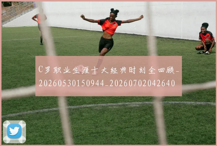 C罗职业生涯十大经典时刻全回顾_20260530150944_20260702042640