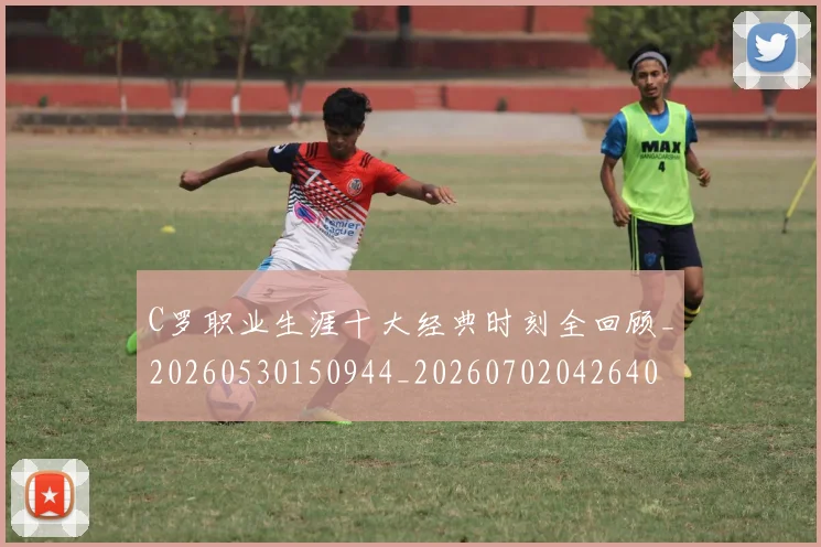 C罗职业生涯十大经典时刻全回顾_20260530150944_20260702042640