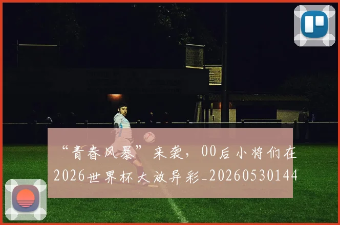 “青春风暴”来袭,00后小将们在2026世界杯大放异彩_20260530144050_20260702173114
