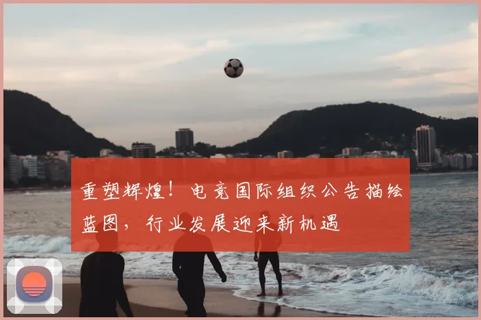 重塑辉煌！电竞国际组织公告描绘蓝图，行业发展迎来新机遇