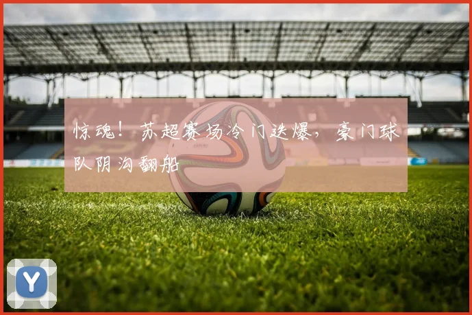 惊魂!苏超赛场冷门迭爆,豪门球队阴沟翻船