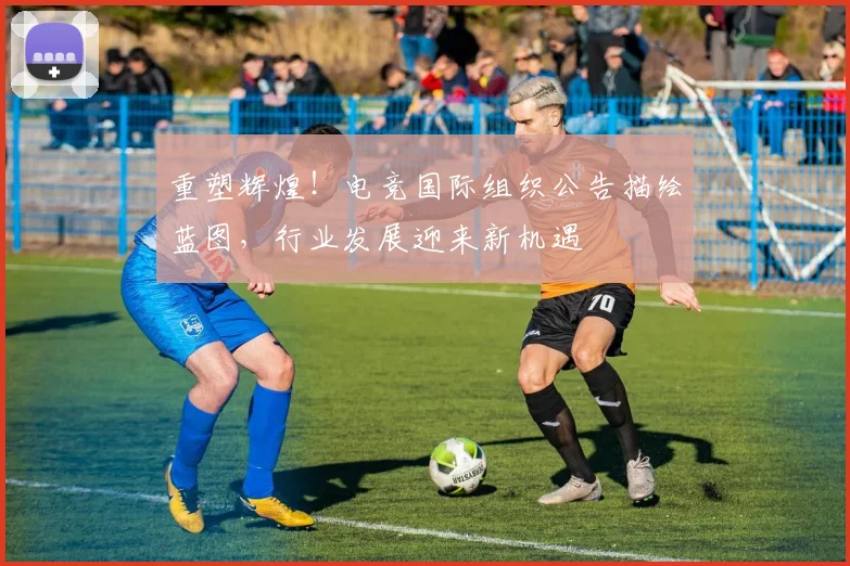 重塑辉煌！电竞国际组织公告描绘蓝图，行业发展迎来新机遇