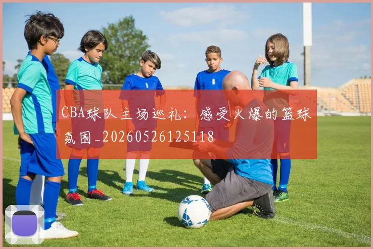 CBA球队主场巡礼：感受火爆的篮球氛围_20260526125118