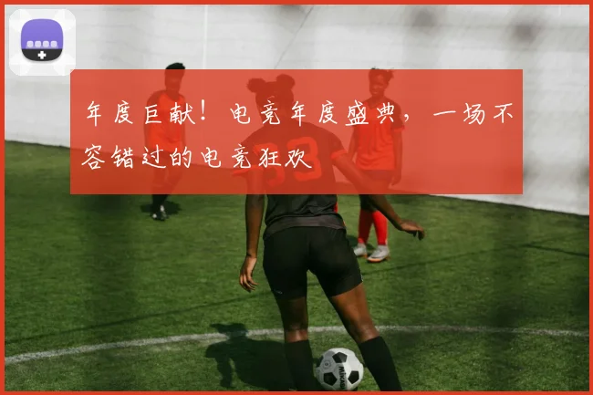 年度巨献！电竞年度盛典，一场不容错过的电竞狂欢