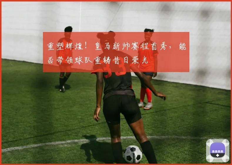 重塑辉煌！皇马新帅赛程首秀，能否带领球队重铸昔日荣光