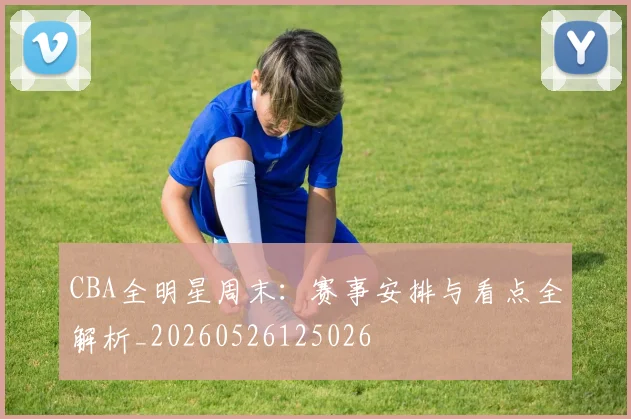 CBA全明星周末：赛事安排与看点全解析_20260526125026