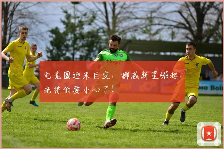 电竞圈迎来巨变,挪威新星崛起,老将们要小心了!