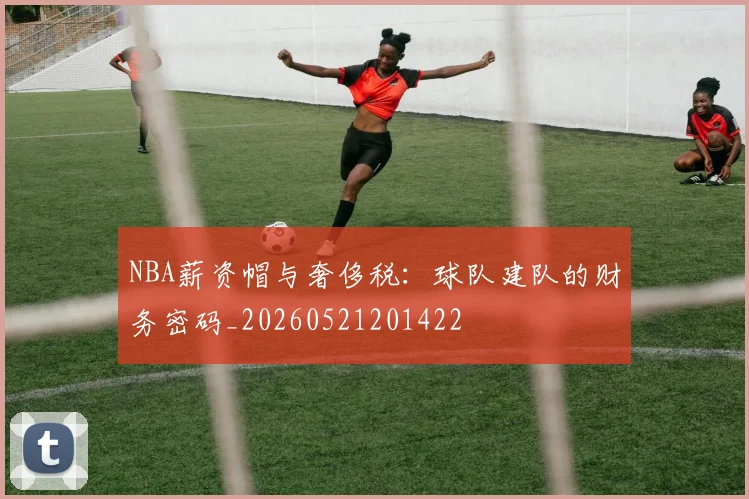 NBA薪资帽与奢侈税:球队建队的财务密码_20260521201422