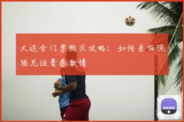 大运会门票购买攻略:如何亲临现场见证青春激情