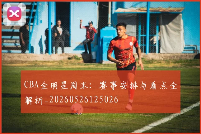 CBA全明星周末:赛事安排与看点全解析_20260526125026