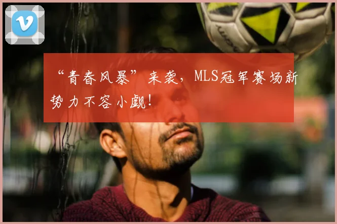 “青春风暴”来袭,MLS冠军赛场新势力不容小觑!